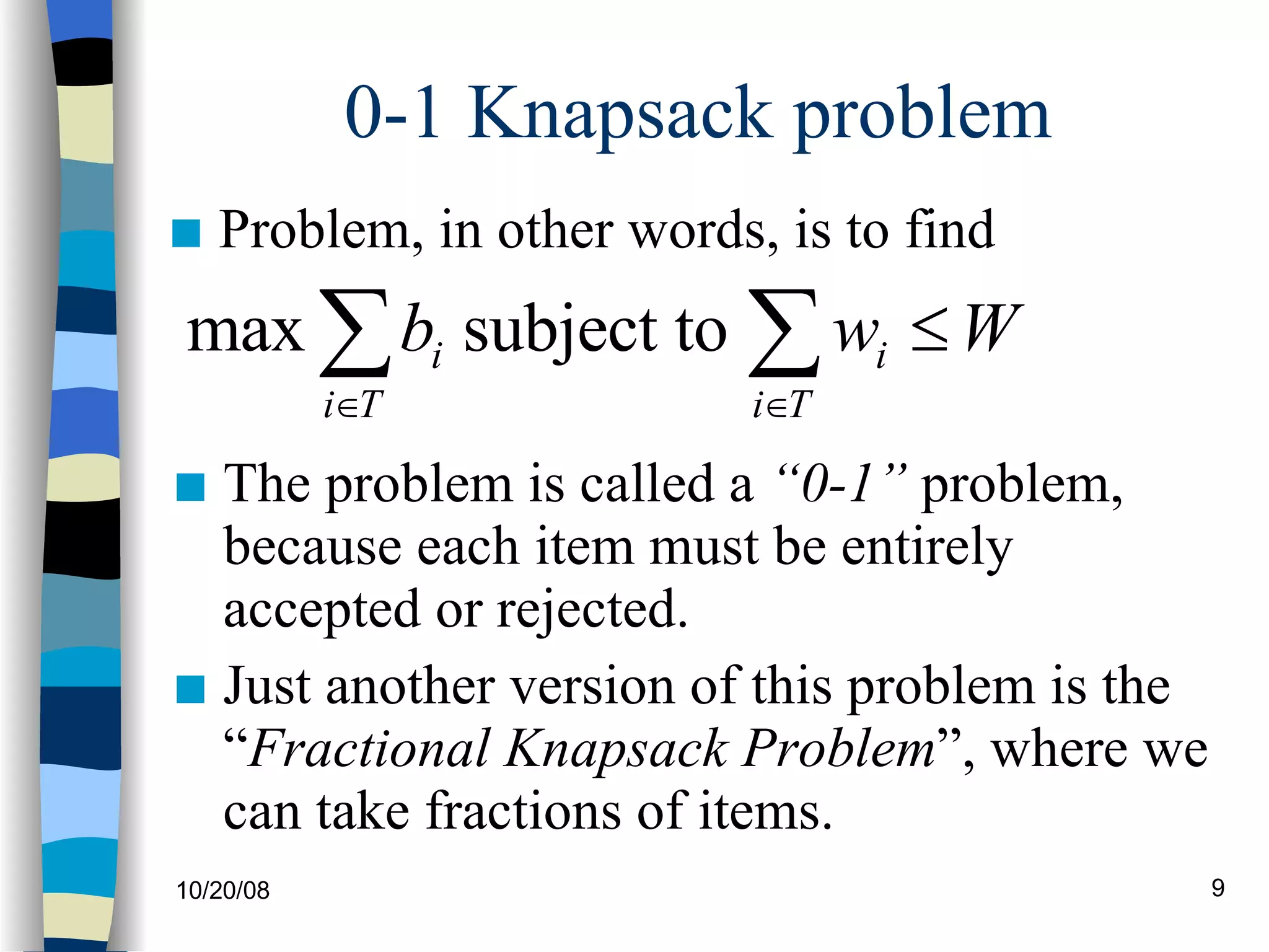 0-1 Knapsack problem Problem, in other words, is to find The problem is called a  “0-1”  problem, because each item must be entirely accepted or rejected. Just another version of this problem is the “ Fractional Knapsack Problem ”, where we can take fractions of items.  