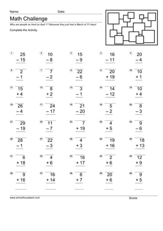 Name:                                     Date:

Math Challenge
Why are people so tired on April 1? Because they just had a March of 31 days!

Complete the Activity.




1                          2                          3                         4           5
       25                       10                        15                           16        20
     – 15                       –8                        –9                         – 11        –4

6                          7                          8                         9           10
      2                          7                        22                           20        10
     –1                         –2                        –6                         + 19        +1

11                        12                         13                         14          15
     15                          8                         3                           14        10
     +4                         +2                        –1                         – 12        +4

16                        17                         18                         19          20
     26                           24                        21                        5           8
     –4                         – 17                      – 20                       –2          –3

21                        22                         23                         24          25
       29                       11                           7                        4           9
     – 19                       –7                        + 19                       +5          –6

26                        27                         28                         29          30
     28                         22                         4                           19          18
     –1                         –3                        +3                         + 16        + 13

31                        32                         33                         34          35
        6                        4                          16                        2          12
     + 18                       +6                        + 17                       +6          +9

36                        37                         38                         39          40
        9                         16                       6                         20           9
     + 16                       + 14                      +7                         +6          +5


www.schoolhousetech.com                                                                     Score:
 