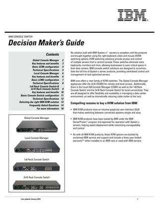 IBM CoNSoLe SwITCh


Decision Maker’s Guide
                                                     No solution built with IBM System x® servers is complete until the products
                                     Contents        are brought together using the right keyboard, video and mouse (KVM)
                     Global Console Manager     2    switching options. KVM switching solutions provide access and control
                                                     of multiple servers from a central console. These switches eliminate extra
                    Key features and benefits   3
                                                     keyboards, monitors and mice, allowing businesses to save critical space in
                    Basic GCM configuration     4
                                                     their data centers. IBM console switch solutions are designed to accommo-
                     Technical Specifications   5
                                                     date the full line of System x server products, providing centralized control and
                      Local Console Manager     6    management of rack-optimized servers.
                    Key features and benefits   6
                    Basic LCM2 configuration    7    IBM now offers a new family of KVM switches. The Global Console Manager
                     Technical Specifications   8    appliances offer the 2x16 (GCM2) for remote and local access. Additionally,
                 1x8 Rack Console Switch &           there is the Local 2x8 Console Manager (LCM2) as well as the 1x8 Rack
                   2x16 Rack Console Switch      9   Console Switch and the 2x16 Rack Console Switch for local connectivity. They
                    Key features and benefits   10   are all designed to offer flexibility and scalability in managing a data center
         Basic Console Switch configuration     11   environment, as well as dramatically reducing cable clutter at the rack.
                     Technical Specifications   12
        Selecting the right IBM KVM solution    13   Compelling reasons to buy a KVM solution from IBM:
                 Frequently Asked Questions     14
                         For more information   18   •	 IBM	KVM	products	have	an	intuitive	graphical	user	interface	(GUI)		       	
                                                        that makes switching between connected systems simple and easy.

             Global Console Manager                  •	 IBM	KVM	products	have	been	tested	by	IBM	under	the	IBM		 	                	
                                                        ServerProven®program and approved for operation with System x
                                                        servers, helping speed deployment while maximizing manageability
                                                        and control.

                                                     •	 As	with	all	IBM	KVM	products,	these	KVM	options	are	backed	by		           	
             Local Console Manager                      acclaimed IBM service and support and include a three-year limited
                                                        warranty** when installed in an IBM rack or used with IBM servers.




             1x8 Rack Console Switch




            2x16 Rack Console Switch




         Last updated January 2010                                                                                       1
 