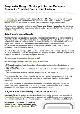 Responsive Design: Mobile, più che una Moda uno
Tsunami – 5^ parte | Formazione Turismo
http://www.formaz ioneturismo.com/in- evidenz a/responsive- design- mobile- piu- che- una- moda- uno- tsunami- 5- parte
                                                                                                                     March 8, 2013



Torniamo sul tema Responsive Web Design, Turismo 2.0 – Navigando si Impara, by Muse
Comunicazione®. Non è certo l’ennesima “tendenza del momento”: il mobile – e non solo –
impone, con la sua dirompente diffusione, un nuovo modo di progettare per il web.

Continuiamo ad analizzare le dinamiche del Responsive Design Pragmat ico, che si impernia
sul concetto di Mobile-First (approccio che tiene conto, in primis, delle “ristrette” esigenze del
mondo mobile).

Sei già Mobile senza Saperlo
Mentre un tempo era la pubblicità (quindi TV e Magazine) che cambiava gli utenti ora sono gli
utenti che cambiano Internet (il media). Con l’incontenibile diffusione del Mobile, la fruizione di
contenuti, la vendita di prodotti, servizi e la comunicazione stanno ridelineandosi con nuove
regole. Tanto che, se non tieni conto di una User Experience Mobile-friendly nella
progettazione del tuo website, rischi di far vacillare il tuo Brand on-line (come dicono gli
americani… You’re Killing your Brand).

Considera che il tuo sito è già Mobile! Anche se non è ottimizzato per queste device, 42 utenti
su 100 lo stanno visionando da un dispositivo che non è un desktop – in Italia la percentuale è
maggiore, dato il nostro grande amore per la telefonia.

Che esperienza di navigazione stanno vivendo?

Da un sondaggio condotto da eConsultancy, si evince che

1. 71% degli user intervistati si aspetta che la velocità di caricamento del website sul loro
mobile sia più rapida
2. 46% afferma che non intende ritornare su un sito web dove ha vissuto un’esperienza Mobile
negativa
3. 34% asserisce che in tal caso preferisce visitare il sito di un competitor

Tieni presente che le esperienze negative restano maggiormente impresse, rispetto a quelle
positive e anche più spesso condivise nelle dinamiche del passa-parola… pensiamo alle
recensioni.

Con questa premessa, è facile asserire come il Responsive Web Design non solo sia un
approccio in grado di reggere la prova con il futuro, ma possa essere una soluzione per
Salvaguardare il tuo Brand e per aumentarne Reputation e Loyalty.

Pragmatic Responsive Design: Inizia dalla Semplicità
St ephanie Rieger, in un intervento a Nashville di pochi mesi fa, ha presentato la sua idea di
Pragmatic Responsive Design, partendo da un approccio mobile-first, per supportare anche
dispositivi a basso livello di performance, ampliandone gradualmente le potenzialità/funzioni.

Mobile First : ordiniamo i cont enut i per
priorit à, linearizzando gli element i (dalla
Guida sul Responsive Design di HTML.IT)
 