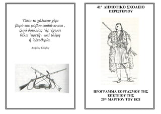 41ο ΔΗΜΟΤΙΚΟ ΣΧΟΛΕΙΟ
                                     ΠΕΡΙΣΤΕΡΙΟΥ

   ‘Όσοι το χάλκεον χέρι
βαρύ του φόβου αισθάνονται ,
  ζυγό δουλείας ’άς ’έχωσι
  θέλει ’αρετήν καί τόλμη
        ή ’ελευθερία .
         Ανδρέας Κάλβος




                               ΠΡΟΓΡΑΜΜΑ ΕΟΡΤΑΣΜΟΥ ΤΗΣ
                                       ΕΠΕΤΕΙΟΥ ΤΗΣ
                                    ης
                                  25 ΜΑΡΤΙΟΥ ΤΟΥ 1821
 