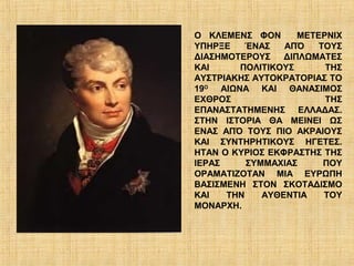 Ο ΚΛΕΜΕΝΣ ΦΟΝ       ΜΕΤΕΡΝΙΧ
ΥΠΗΡΞΕ    ΈΝΑΣ   ΑΠΌ    ΤΟΥΣ
ΔΙΑΣΗΜΟΤΕΡΟΥΣ    ΔΙΠΛΩΜΑΤΕΣ
ΚΑΙ     ΠΟΛΙΤΙΚΟΥΣ       ΤΗΣ
ΑΥΣΤΡΙΑΚΗΣ ΑΥΤΟΚΡΑΤΟΡΙΑΣ ΤΟ
19Ο ΑΙΩΝΑ ΚΑΙ ΘΑΝΑΣΙΜΟΣ
ΕΧΘΡΟΣ                   ΤΗΣ
ΕΠΑΝΑΣΤΑΤΗΜΕΝΗΣ ΕΛΛΑΔΑΣ.
ΣΤΗΝ ΙΣΤΟΡΙΑ ΘΑ ΜΕΙΝΕΙ ΩΣ
ΕΝΑΣ ΑΠΌ ΤΟΥΣ ΠΙΟ ΑΚΡΑΙΟΥΣ
ΚΑΙ ΣΥΝΤΗΡΗΤΙΚΟΥΣ ΗΓΕΤΕΣ.
ΗΤΑΝ Ο ΚΥΡΙΟΣ ΕΚΦΡΑΣΤΗΣ ΤΗΣ
ΙΕΡΑΣ     ΣΥΜΜΑΧΙΑΣ      ΠΟΥ
ΟΡΑΜΑΤΙΖΟΤΑΝ ΜΙΑ ΕΥΡΩΠΗ
ΒΑΣΙΣΜΕΝΗ ΣΤΟΝ ΣΚΟΤΑΔΙΣΜΟ
ΚΑΙ   ΤΗΝ    ΑΥΘΕΝΤΙΑ    ΤΟΥ
ΜΟΝΑΡΧΗ.
 