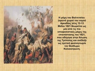 Η μάχη του Βαλτετσίου
 (ορεινό χωριό του νομού
   Αρκαδίας )στις 12-13
 Μαΐου 1821 θεωρείται ως
      μία από τις πιο
αποφασιστικές μάχες της
  επανάστασης του 1821,
που οδήγησε στην Άλωση
της Τρίπολης και ανέδειξε
 ως ηγετική φυσιογνωμία
       τον Θεόδωρο
      Κολοκοτρώνη.
 