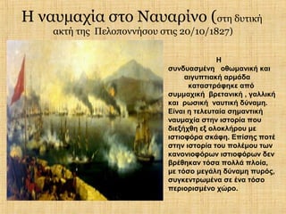 Η ναυμαχία στο Ναυαρίνο (στη δυτική
    ακτή της Πελοποννήσου στις 20/10/1827)

                                          Η
                            συνδυασμένη οθωμανική και
                                 αιγυπτιακή αρμάδα
                                  καταστράφηκε από
                            συμμαχική βρετανική , γαλλική
                            και ρωσική ναυτική δύναμη.
                            Είναι η τελευταία σημαντική
                            ναυμαχία στην ιστορία που
                            διεξήχθη εξ ολοκλήρου με
                            ιστιοφόρα σκάφη. Επίσης ποτέ
                            στην ιστορία του πολέμου των
                            κανονιοφόρων ιστιοφόρων δεν
                            βρέθηκαν τόσα πολλά πλοία,
                            με τόσο μεγάλη δύναμη πυρός,
                            συγκεντρωμένα σε ένα τόσο
                            περιορισμένο χώρο.
 