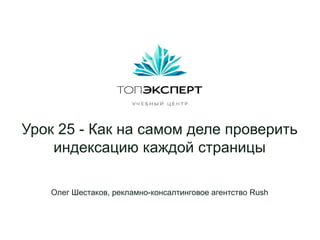 Урок 25 - Как на самом деле проверить
индексацию каждой страницы
Олег Шестаков, рекламно-консалтинговое агентство Rush
 