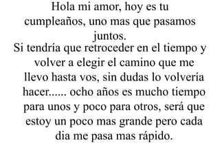 Hola mi amor, hoy es tu
cumpleaños, uno mas que pasamos
juntos.
Si tendría que retroceder en el tiempo y
volver a elegir el camino que me
llevo hasta vos, sin dudas lo volvería
hacer...... ocho años es mucho tiempo
para unos y poco para otros, será que
estoy un poco mas grande pero cada
dia me pasa mas rápido.
 