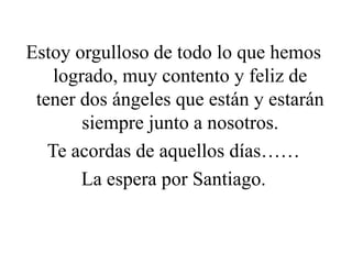 Estoy orgulloso de todo lo que hemos
logrado, muy contento y feliz de
tener dos ángeles que están y estarán
siempre junto a nosotros.
Te acordas de aquellos días……
La espera por Santiago.
 