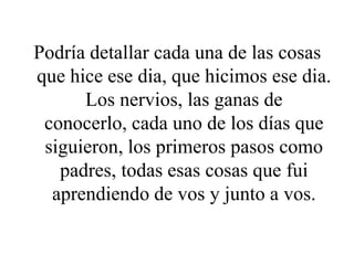 Podría detallar cada una de las cosas
que hice ese dia, que hicimos ese dia.
Los nervios, las ganas de
conocerlo, cada uno de los días que
siguieron, los primeros pasos como
padres, todas esas cosas que fui
aprendiendo de vos y junto a vos.
 