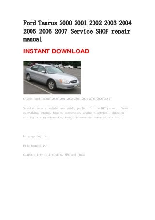 Ford Taurus 2000 2001 2002 2003 2004
2005 2006 2007 Service SHOP repair
manual
INSTANT DOWNLOAD
Cover: Ford Taurus 2000 2001 2002 2003 2004 2005 2006 2007
Service, repair, maintenance guide, perfect for the DIY person.. Cover
everything, engine, brakes, suspension, engine electrical, emission,
cooling, wiring schematics, body, interior and exterior trim etc...
Language:English
File format: PDF
Compatibility: all windows, MAC and linux.
 