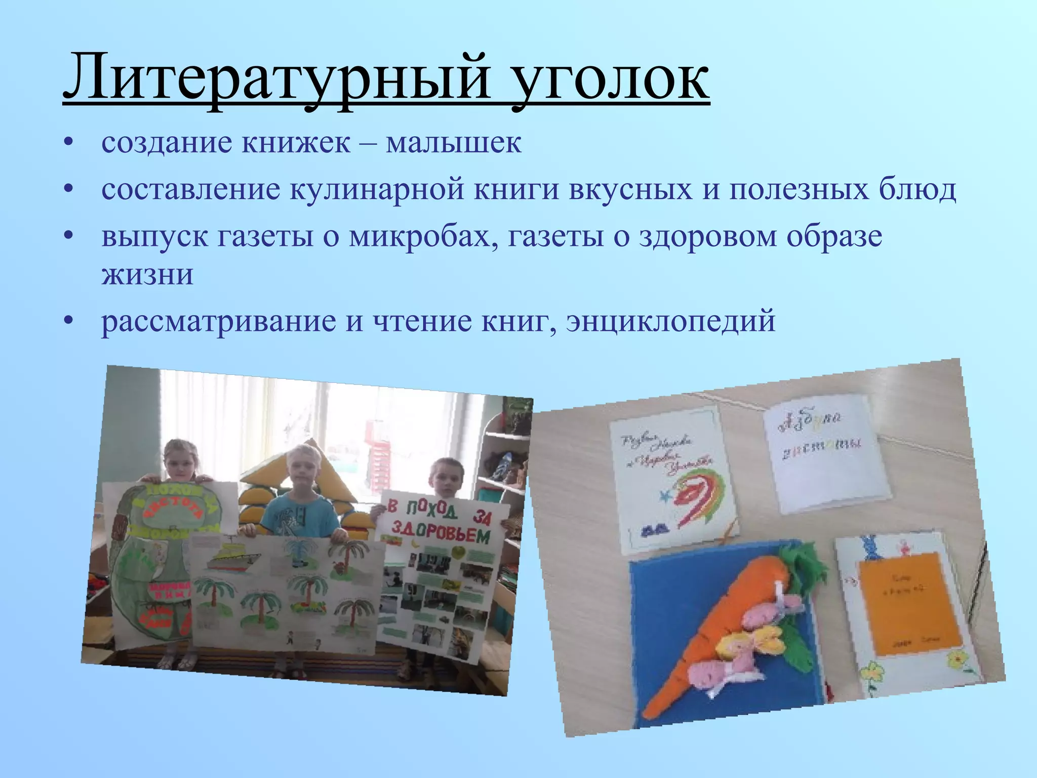 Литературный уголок
• создание книжек – малышек
• составление кулинарной книги вкусных и полезных блюд
• выпуск газеты о микробах, газеты о здоровом образе
жизни
• рассматривание и чтение книг, энциклопедий
 