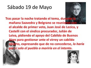 Sábado 19 de Mayo
Tras pasar la noche tratando el tema, durante la
mañana Saavedra y Belgrano se reunieron con
el alcalde de primer voto, Juan José de Lezica, y
Castelli con el síndico procurador, Julián de
Leiva, pidiendo el apoyo del Cabildo de Buenos
Aires para gestionar ante el virrey un cabildo
abierto, expresando que de no concederse, lo haría
por sí solo el pueblo o moriría en el intento.
 