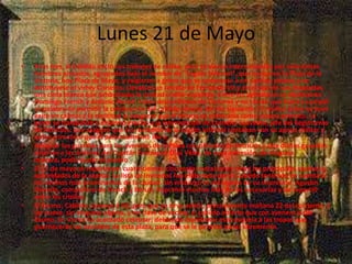 Lunes 21 de Mayo
• A las tres, el Cabildo inició sus trabajos de rutina, pero se vieron interrumpidos por seiscientos
hombres armados, agrupados bajo el nombre de "Legión Infernal", que ocuparon la Plaza de la
Victoria, hoy Plaza de Mayo, y exigieron a gritos que se convocase a un cabildo abierto y se
destituyese al virrey Cisneros. Llevaban un retrato de Fernando VII y en el ojal de sus chaquetas
una cinta blanca que simbolizaba la unidad criollo-española. Entre los agitadores se destacaron
Domingo French y Antonio Beruti. Estos desconfiaban de Cisneros y no creían que fuera a cumplir
su palabra de permitir la celebración del cabildo abierto del día siguiente. El síndico Leiva no tuvo
éxito en calmar a la multitud al asegurar que el mismo se celebraría como estaba previsto. La
gente se tranquilizó y dispersó gracias a la intervención de Cornelio Saavedra, jefe del Regimiento
de Patricios, que aseguró que los reclamos de la Legión Infernal contaban con su apoyo militar y
quien comunicó que él personalmente iba a
• designar las guardias para las avenidas de la Plaza con oficiales de Patricios y que dichas guardias
estarían a las órdenes del Capitán Eustoquio Díaz Vélez, de cuya adhesión, de ninguna
manera, podía dudar el pueblo
• El 21 de mayo se repartieron cuatrocientos cincuenta invitaciones entre los principales vecinos y
autoridades de la capital. La lista de invitados fue elaborada por el Cabildo teniendo en cuenta a
los vecinos más prominentes de la ciudad. Sin embargo el encargado de su impresión, Agustín
Donado, compañero de French y Beruti, imprimió muchas más de las necesarias y las repartió
entre los criollos.
• El Excmo. Cabildo convoca á Vd. para que se sirva asistir, precisamente mañana 22 del corriente, á
las nueve, sin etiqueta alguna, y en clase de vecino, al cabildo abierto que con avenencia del
Excmo. Sr. Virrey ha acordado celebrar; debiendo manifestar esta esquela á las tropas que
guarnecerán las avenidas de esta plaza, para que se le permita pasar libremente.
 