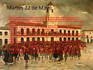 Martes 22 de Mayo
• De los cuatrocientos cincuenta invitados al cabildo abierto solamente participaron unos
doscientos cincuenta. French y Beruti, al mando de seiscientos hombres armados con
cuchillos, trabucos y fusiles, controlaron el acceso a la plaza, con la finalidad de asegurar que el
cabildo abierto fuera copado por criollos.
• El cabildo abierto se prolongó desde la mañana hasta la medianoche, contando con diversos
momentos, entre ellos la lectura de la proclama del Cabildo, el debate, "que hacía de suma
duración el acto", como se escribió en el documento o acta, y la votación, individual y
pública, escrita por cada asistente y pasada al acta de la sesión.
• El debate en el Cabildo tuvo como tema principal la legitimidad o no del gobierno y de la
autoridad del virrey. El principio de la retroversión de la soberanía planteaba que, desaparecido el
monarca legítimo, el poder volvía al pueblo, y que éste tenía derecho a formar un nuevo
gobierno.
• Hubo dos posiciones principales enfrentadas: los que consideraban que la situación debía
mantenerse sin cambios, respaldando a Cisneros en su cargo de virrey, y los que sostenían que
debía formarse una junta de gobierno en su reemplazo, al igual que en España. No reconocían la
autoridad del Consejo de Regencia argumentando que las colonias en América no habían sido
consultadas para su formación. El debate abarcó también, de manera tangencial, la rivalidad
entre criollos y españoles peninsulares, ya que quienes proponían mantener al virrey
consideraban que la voluntad de los españoles debía primar por sobre la de los criollos.
 