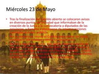 Miércoles 23 de Mayo
• Tras la finalización del Cabildo abierto se colocaron avisos
en diversos puntos de la ciudad que informaban de la
creación de la Junta y la convocatoria a diputados de las
provincias, y llamaba a abstenerse de intentar acciones
contrarias al orden público.
• Por la mañana se reunió el Cabildo para contar los votos
emitidos el día anterior y emite un documento:
• hecha la regulación con el más prolijo examen resulta de
ella que el Excmo. Señor Virrey debe cesar en el mando y
recae éste provisoriamente en el Excmo. Cabildo (...) hasta
la erección de una Junta que ha de formar el mismo Excmo.
Cabildo, en la manera que estime conveniente.
 