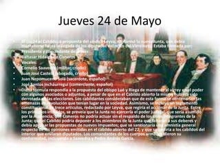Jueves 24 de Mayo
• El día 24 el Cabildo, a propuesta del síndico Leyva, conformó la nueva Junta, que debía
mantenerse hasta la llegada de los diputados del resto del Virreinato. Estaba formada por:
• Presidente y comandante de armas:
• Baltasar Hidalgo de Cisneros
• Vocales:
• Cornelio Saavedra (militar, criollo)
• Juan José Castelli (abogado, criollo)
• Juan Nepomuceno Solá (sacerdote, español)
• José Santos Incháurregui (comerciante, español)
• Dicha fórmula respondía a la propuesta del obispo Lué y Riega de mantener al virrey en el poder
con algunos asociados o adjuntos, a pesar de que en el Cabildo abierto la misma hubiera sido
derrotada en las elecciones. Los cabildantes consideraban que de esta forma se contendrían las
amenazas de revolución que tenían lugar en la sociedad. Asimismo, se incluyó un reglamento
constitucional de trece artículos, redactado por Leyva, que regiría el accionar de la Junta. Entre
los principios incluidos, se preveía que la Junta no ejercería el poder judicial, que sería asumido
por la Audiencia; que Cisneros no podría actuar sin el respaldo de los otros integrantes de la
Junta; que el Cabildo podría deponer a los miembros de la Junta que faltaran a sus deberes y
debía aprobar las propuestas de nuevos impuestos; que se sancionaría una amnistía general
respecto de las opiniones emitidas en el cabildo abierto del 22; y que se pediría a los cabildos del
interior que enviaran diputados. Los comandantes de los cuerpos armados dieron su
conformidad, incluyendo a Saavedra y Pedro Andrés García.
 