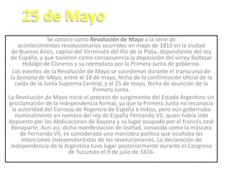 Se conoce como Revolución de Mayo a la serie de
acontecimientos revolucionarios ocurridos en mayo de 1810 en la ciudad
de Buenos Aires, capital del Virreinato del Río de la Plata, dependiente del rey
de España, y que tuvieron como consecuencia la deposición del virrey Baltasar
Hidalgo de Cisneros y su reemplazo por la Primera Junta de gobierno.
Los eventos de la Revolución de Mayo se sucedieron durante el transcurso de
la Semana de Mayo, entre el 18 de mayo, fecha de la confirmación oficial de la
caída de la Junta Suprema Central, y el 25 de mayo, fecha de asunción de la
Primera Junta.
La Revolución de Mayo inició el proceso de surgimiento del Estado Argentino sin
proclamación de la independencia formal, ya que la Primera Junta no reconocía
la autoridad del Consejo de Regencia de España e Indias, pero aún gobernaba
nominalmente en nombre del rey de España Fernando VII, quien había sido
depuesto por las Abdicaciones de Bayona y su lugar ocupado por el francés José
Bonaparte. Aun así, dicha manifestación de lealtad, conocida como la máscara
de Fernando VII, es considerada una maniobra política que ocultaba las
intenciones independentistas de los revolucionarios. La declaración de
independencia de la Argentina tuvo lugar posteriormente durante el Congreso
de Tucumán el 9 de julio de 1816.
 