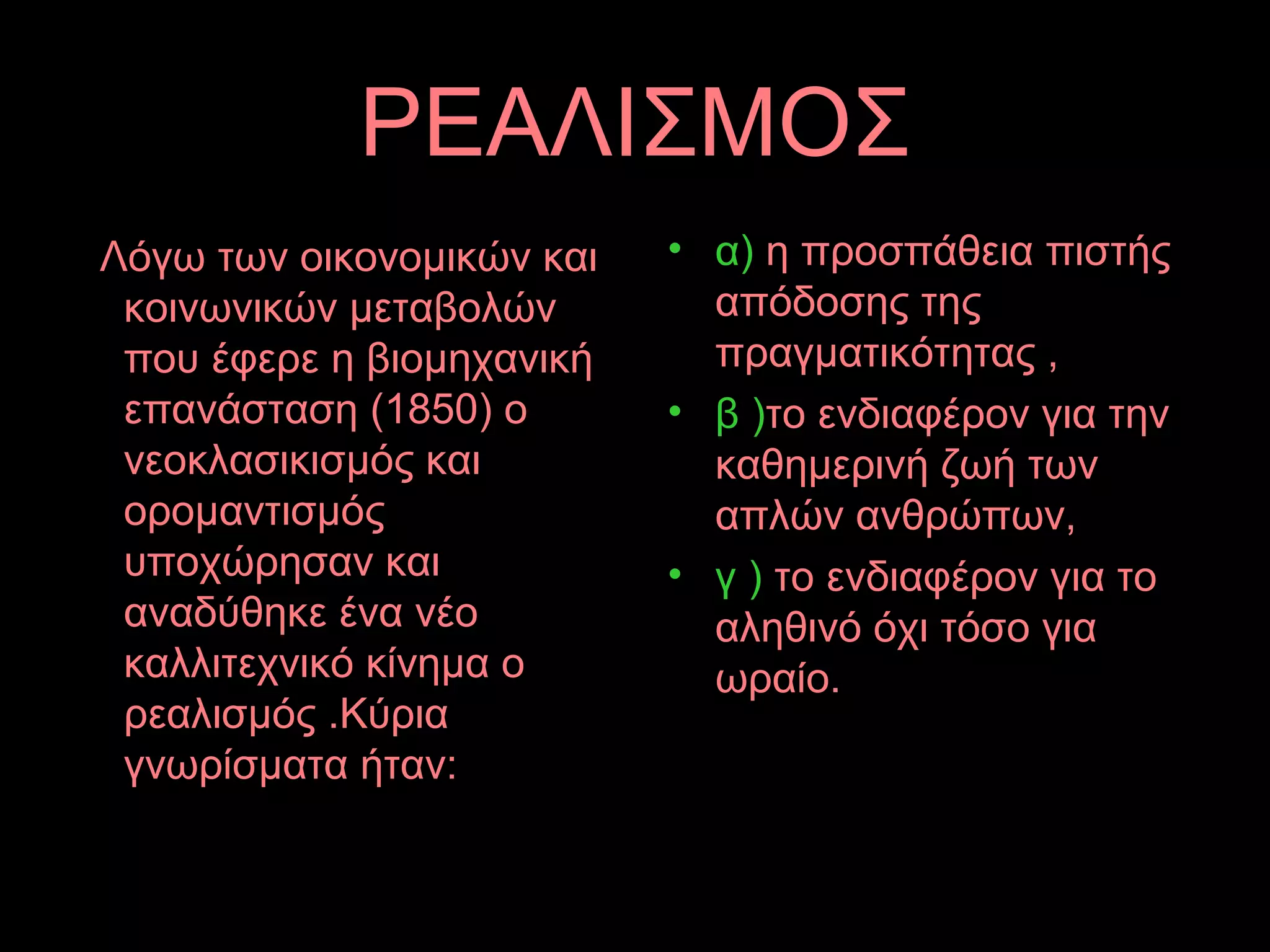 ΡΕΑΛΙΣΜΟΣ
Λόγω των οικονομικών και
κοινωνικών μεταβολών
που έφερε η βιομηχανική
επανάσταση (1850) ο
νεοκλασικισμός και
ορομαντισμός
υποχώρησαν και
αναδύθηκε ένα νέο
καλλιτεχνικό κίνημα ο
ρεαλισμός .Κύρια
γνωρίσματα ήταν:
• α) η προσπάθεια πιστής
απόδοσης της
πραγματικότητας ,
• β )το ενδιαφέρον για την
καθημερινή ζωή των
απλών ανθρώπων,
• γ ) το ενδιαφέρον για το
αληθινό όχι τόσο για
ωραίο.
 