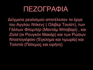 ΠΕΖΟΓΡΑΦΙΑ
Δείγματα ρεαλισμού αποτέλεσαν τα έργα
του Αγγλου Ντίκενς ( Ολιβερ Τουίστ), των
Γάλλων Φλομπέρ (Μαντάμ Μποβαρί) , και
Ζολά (οι Ρουγκόν Μακάρ) και των Ρώσων
Ντοστογιέφσκι (Έγκλημα και τιμωρία) και
Τολστόι (Πόλεμος και ειρήνη)
 