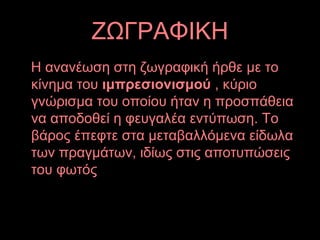 ΖΩΓΡΑΦΙΚΗ
Η ανανέωση στη ζωγραφική ήρθε με το
κίνημα του ιμπρεσιονισμού , κύριο
γνώρισμα του οποίου ήταν η προσπάθεια
να αποδοθεί η φευγαλέα εντύπωση. Το
βάρος έπεφτε στα μεταβαλλόμενα είδωλα
των πραγμάτων, ιδίως στις αποτυπώσεις
του φωτός
 