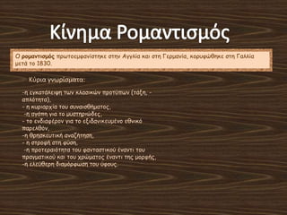 Ο ρομανηιζμός πνςημεμθακίζηεθε ζηεκ Αγγιία θαη ζηε Γενμακία, θμνοθώζεθε ζηε Γαιιία
μεηά ημ 1830.
Κφρια γνωρίςματα:
-ε εγθαηάιεηρε ηςκ θιαζηθώκ πνμηύπςκ (ηάλε, -
απιόηεηα),
- ε θονηανπία ημο ζοκαηζζήμαημξ,
-ε αγάπε γηα ημ μοζηενηώδεξ,
- ημ εκδηαθένμκ γηα ημ εληδακηθεομέκμ εζκηθό
πανειζόκ,
-ε ζνεζθεοηηθή ακαδήηεζε,
- ε ζηνμθή ζηε θύζε,
-ε πνμηεναηόηεηα ημο θακηαζηηθμύ έκακηη ημο
πναγμαηηθμύ θαη ημο πνώμαημξ έκακηη ηεξ μμνθήξ,
-ε ειεύζενε δηαμόνθςζε ημο ύθμοξ.
 