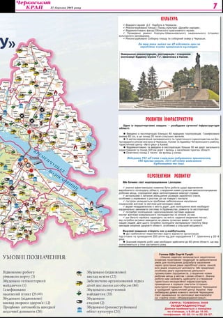 27 березня 2013 року 7
РОЗВИТОК ІНФРАСТРУКТУРИ
Одне із першочергових завдань — розбудова сучасної інфраструктури
області.
 Введено в експлуатацію близько 40 підвідних газопроводів. Газифіковано
майже 60 сіл, а це понад 35 тисяч сільських жителів.
 З метою відновлення пасажирського та туристичного судноплавства на Дні-
прі відкрито річкові вокзали в Черкасах, Каневі та Адамівці Чигиринського району,
туристичний центр «Авто-ріка» у Каневі.
 Відремонтовано та введено в експлуатацію більше 50 км доріг загального
користування та понад 320 км доріг і вулиць у населених пунктах області.
 Освітлено понад 2 тисячі км вулиць у селах.
Відкрито 932 об’єкта соціально-побутового призначення,
186 промислового, 2315 об’єктів житлового
будівництва та інші.
Голова ОДА Сергій Тулуб:
«Нашою задачею залишається закріплення
існуючих позитивних тенденцій та забезпечення
умов для поліпшення добробуту населення
через зростання рівня заробітної плати, пенсій,
всіх видів соціальної допомоги. Ми приділимо
особливу увагу відновленню діяльності
промислових підприємств, створенню нових
робочих місць у містах і селах області. Значну
роботу нам належить здійснити із створення
туристсько-екскурсійної інфраструктури,
приведення в порядок пам’яток історико-
культурної спадщини. Перетворення Черкащини
у провідний туристичний центр України. Нам
небайдужа думка кожного жителя Черкащини.
Свої зауваження та пропозиції висловлюйте
на «гарячу лінію» облдержадміністрації».
ПЕРСПЕКТИВИ РОЗВИТКУ
Ми бачимо свої недопрацювання і резерви:
 значно ефективнішою повинна бути робота щодо відновлення
виробничого потенціалу області, створення нових сучасних високооплачуваних
робочих місць, спрощення умов започаткування власної справи;
 актуальним є питання збільшення розмірів заробітної плати,
особливо у порівнянні з ростом цін на товари і послуги;
 гострою залишається проблема забезпечення населення
соціальним житлом та житлом для молодих сімей;
 вкрай незадовільною є якість доріг, для поліпшення яких необхідно
кардинально змінювати систему їх будівництва, ремонту та експлуатації;
 потребує поліпшення і вдосконалення система надання
послуг житлово-комунального господарства та оплата за них.
 ще багато нарікань надходить на якість надання медичних послуг,
яку потрібно активно виводити на рівень сучасних вимог та потреб
наших людей. Для цього потрібно поліпшити матеріально-технічну базу
закладів охорони здоров’я області, особливо у сільській місцевості.
Важливі завдання очікують нас у майбутньому.
 До найближчої перспективи варто віднести організацію
підготовки та проведення 200-річчя від дня народження Т.Г. Шевченка у 2014
році.
 Значний перелік робіт нам необхідно здійснити до 60-річчя області, що від-
значатиметься у січні наступного року.
«ГАРЯЧА» ТЕЛЕФОННА ЛІНІЯ
ОБЛДЕРЖАДМІНІСТРАЦІЇ
Дзвінки приймаються з понеділка
по п’ятницю, з 9.00 до 18.00,
телефонами: 45-32-14 та 32-23-57.
КУЛЬТУРА
 Відкрито музей Д.Г. Нарбута в Черкасах.
 Реконструйовано площу і Палац культури «Дружби народів».
 Відремонтовано фасад Обласного краєзнавчого музею.
 Проведено ремонт Корсунь-Шевченківського національного історико-
культурного заповідника.
 Реконструйовано Соборну площу та соборний сквер у Черкасах.
За три роки майже на 40 відсотків зросла
заробітна плата працівників культури.
Завершено реконструкцію, реставрацію і створення
експозиції Будинку-музею Т.Г. Шевченка в Каневі.
(40)
 