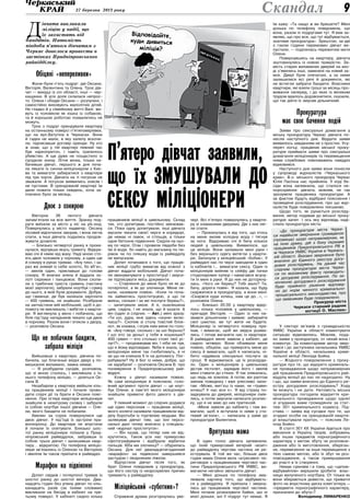 27 березня 2013 року 9Скандал
Обіцяні «непереливки»
Жили-були п’ять подруг: дві Оксани,
Вікторія, Валентина та Олена. Троє дів-
чат — вихідці із сіл області, інші — чер-
кащанки. В усіх доля склалася непрос-
то. Олена і обидві Оксани — розлучені, і
самостійно виховують малолітніх дітей.
Не гладко й у сімейному житті Валі: жи-
вуть із чоловіком як кішка із собакою,
та й хорошою роботою похвалитись не
можуть.
Троє з подруг орендували квартиру
на останньому поверсі п’ятиповерхівки,
що на вул.Ватутіна в Черкасах. Вони
й гадки не мали, в яку халепу вскочи-
ли, підписавши договір оренди. Ну хто
ж знав, що у тій квартирі певний час
був наркопритон, і навіть трапилось
убивство. А ще дуже не пощастило із
сусідкою знизу. Літня жінка, тільки на-
бачивши дівчат, першого ж дня поча-
ла лякати їх сином-міліціонером з Киє-
ва та вимагати забиратися з квартири
під три чорти. Дівчата на ті погрози не
зважали. А погрози виявились зовсім і
не пустими. В орендованій квартирі їм
дали пожити тільки тиждень, хоча за-
плачено було за місяць.
Двоє з сокирою
Вівторок 26 лютого дівчата
запам’ятали на все життя. Зранку под-
руги виїхали за місто у ліс на уїк-енд.
Повернулись у місто надвечір. Оксану
лісовий відпочинок зморив, і вона лягла
спати, а інші дівчата подались продов-
жувати дозвілля.
— Близько четвертої ранку я проки-
нулася, відчувши якусь тривогу. Відкри-
ваю очі й німію від жаху. Наді мною сто-
ять двоє чоловіків у чорному, а один ще
й сокиру в руках тримає. «Ану тихо, і за-
раз же знімай із себе золото, бо вб’ю»,
— звелів один, приклавши до голови
сокиру. Я мовчки зняла й віддала зо-
лоті сережки і ланцюжок. Вони схопи-
ли з тумбочки триста гривень (частину
моєї зарплати), забрали ноутбук і сумку
до нього, в якій були документи. Добре,
що гаманця, де був залишок зарплати
— 400 гривень, не знайшли. Розібрали
на запчастини мій мобільний, щоб я до-
помогу не викликала, і вибігли з кварти-
ри. Я виглянула у вікно і побачила, що
біля під’їзду нападників чекало ще двоє
в чорному. Разом вони і втекли з двору,
— розповіла Оксана.
Що не побачили бандити,
забрала міліція
Вийшовши з квартири, дівчина по-
бачила, що благенькі вхідні двері у по-
мешкання виламано, замка немає.
— Я розбудила сусідів, розповіла,
що зі мною сталось, і викликала з їх-
нього телефону міліцію, — ділиться Ок-
сана В.
Незабаром у квартиру ввійшли кіль-
ка працівників міліції і почали прово-
дити слідчі дії та брати в Оксани пояс-
нення. При огляді квартири міліціонери
знайшли в нехитрому сховку і забрали
із собою ноутбук іншої дівчини — Оле-
ни, якого бандити не побачили.
Хвилин за сорок повернулися ще
двоє дівчат. У під’їзді їх зустріли пра-
воохоронці. До квартири не впустили
й почали їх опитувати. Близько шос-
тої ранку міліціонери поїхали у Прид-
ніпровський райвідділок, забравши із
собою трьох дівчат і залишивши квар-
тиру… відкритою. По телефону міліціо-
нери зв’язались із Оленою та Вікторією
і звеліли їм також приїхати в райвідділ.
Марафон на підвіконні
Допит свідків і потерпілої тривав із
шостої ранку до шостої вечора. Два-
надцять годин без упину дівчат по кіль-
канадцять разів (за їхніми словами)
викликали на бесіду в кабінет на тре-
тьому поверсі. У кабінеті сиділо кілька
працівників міліції в цивільному. Склад
тих, хто допитував, постійно змінював-
ся. Поки одну допитували, інші дівчата
мусили чекати своєї черги в коридорі,
де немає ні лавок, ні стільців, а тільки
одне бетонне підвіконня. Сиділи на ньо-
му по черзі. Отак і провели півдоби без
їжі й води, бо навіть до магазину по пи-
ріжок чи по пляшку води із райвідділу
не випускали.
Допит починався з того, що праців-
ник міліції грубо вимагав від кожної з
дівчат віддати мобільний. Дівчат поча-
ли звинувачувати у проституції і змуси-
ли підписувати якісь документи.
— Ставлення до мене було не як до
потерпілої, а як до злочинця. Мене ля-
кали, називали повією. «Коли ти поча-
ла займатись проституцією, а що ти
вмієш, скільки і за які послуги береш?»,
— запитували мене. А я, ошелешена
цим, сиділа, і не знала, що й казати. А
він (один зі слідчих. — Авт.) мені зразу:
«Ти шо, дура, мнє здесь «окуня» вклю-
чаєш?». Схопив зі столу товстий блок-
нот, як книжка, і огрів ним мене по голо-
ві. «Ану говорі, сколько і за шо бєрьош?
І шо ето за дєньгі у тєбя в кошельке?
400 грівен — ето столько стоят твої ус-
лугі?», — продовжував він. І ніби не чув,
що я йому відповідаю. Якби я знала, що
міліціонери мене так гнобитимуть, я ні
за що не кликала б їх на допомогу. Пог-
рабували? Ну й Бог із ними, добре, що
не зарубали! — розповіла Оксана В. про
поневіряння в Придніпровському рай-
відділі.
Кожну з дівчат називали повією.
Як самі міліціонери й пояснили, голо-
вний аргумент проти дівчат — це ноут-
бук Олени, в пам’яті якого міліціонери
знайшли приватні фото декого з дів-
чат.
У певний момент до слідчих додався
ще один персонаж — працівник міліції,
якого колеги називали працівником від-
ділу боротьби із торгівлею людьми. Він
залякував дівчат тим, що їхні персо-
нальні дані тепер внесено у спеціаль-
ний «журнал проституток».
— Він казав, що тепер нам не від-
крутитись. Також усіх нас примусово
сфотографували і відібрали відбитки
пальців. Хіба ми злочинці? — обурилась
Оксана. Для неї дванадцятигодинний
«марафон» на підвіконні завершився
застудою і лікарняним ліжком.
Відпустили дівчат після того, як
брат Олени повідомив у прокуратуру,
що його сестру із незрозумілих причин
тримають у райвідділку.
Міліцейський «суботник»?
Справжня драма розгорнулась уве-
чері. Всі п’ятеро повернулись у кварти-
ру зі зламаними дверима. Дві з них ляг-
ли спати.
— Прокинулась я від того, що хтось
на мене вилив холодну воду і тягнув
за ноги. Відкриваю очі й бачу кількох
людей у цивільному. Виявилося, що
це міліція. Вони заламали мені руки і
без верхнього одягу витягли з кварти-
ри. Запхнули у міліцейський «бобик». У
райвідділі нас по черзі заводили в один
із кабінетів і… вимагали сексу. Один із
міліціонерів вийняв із сейфу дві пачки
стодоларових купюр і намагався всуну-
ти їх мені в руки. Я до них не доторкну-
лась. «Чого не береш? Тобі мало? Ти,
бачу, дорога повія». Я казала, що буду
скаржитися в прокуратуру, а вони мені:
«Скаржся куди хочеш, нам це до…», —
розповіла Олена.
— Близько 20.00 у квартиру вдер-
лось кілька чоловіків у цивільному, —
пригадує Вікторія. — Один із них на-
звався дільничним і заявив: забирайте
свої шмотки, ви тут жити не будете.
Міліціонер із четвертого поверху при-
їхав, і вимагає, щоб ви звідси ушива-
лись. І почав виганяти нас із квартири.
В райвідділі мене завели у кабінет, де
сиділо четверо. Вони обзивали мене
повією, обіцяли, що примусять мене до
сексу й вимагали, щоб я написала, ні-
бито надавала сексуальні послуги за
гроші. Я відмовилася, це їх розсерди-
ло. Один з міліціонерів у цивільному
дістав пістолет, зарядив його і звелів
мені ставати до стінки. Я так злякалась,
що ледь не зомліла. А потім, він раптом
змінив поведінку і вже улесливо запи-
тав: «Може, вип’єш із нами, чи «трави»
хочеш? У нас все є». Я від страху по-
задкувала до дверей, міліціонери смія-
лись, а потім змусили написати розпис-
ку, що я не маю до них претензій.
«Мене завели до кабінету і там ви-
магали, щоб я вступала із ними у ста-
тевий зв’язок», — написала у заяві до
прокуратури Валентина.
Врятувала мама
В один голос дівчата запевнили,
що їхній примусовий вечірній «візит»
до райвідділку чергова частина не ре-
єструвала. В той же час, більше двох
годин мама Олени вела «агресивні» пе-
реговори з працівниками чергової час-
тини Придніпровського РВ УМВС, ви-
магаючи негайно звільнити дівчат.
— Мені донька по телефону зма-
лювала картину того, що відбуваєть-
ся у райвідділку. Я приїхала і зверну-
лась до працівників чергової частини.
Мені почали розказувати байки, що ні
моєї доньки, ані її подруг тут немає. Я
їм кажу: «Та нащо ж ви брешете? Мені
донька по телефону повідомила, що
вона, разом із подругами тут. Я вам за-
являю, що про все, що тут відбувається,
знатиме прокуратура». Зрештою, за дві
з гаком години перемовин дівчат ви-
пустили, — поділилась пережитим мати
Олени.
Повернувшись на квартиру, дівчата
зіштовхнулись із новою прикрістю. За-
мість старих виламаних дверей на вхо-
ді з’явились інші, замкнені на новий за-
мок. Двері були опечатані, а за ними
залишилися всі речі й документи, які
не встигли забрати бандити. Власники
квартири, які взяли гроші за місяць про-
живання наперед, і до яких із великим
трудом вдалось додзвонитися, сказали,
що так діяти їх змусив дільничний.
Прокуратура
має своє бачення подій
Заяви про сексуальні домагання у
міську прокуратуру Черкас дівчата по-
несли наступного дня. Віддати заяви
виявилось завданням не з простих. Усу-
переч логіці, працівник міської проку-
ратури приймати заяви про сексуальні
домагання міліціонерів та перевищення
ними службових повноважень навідріз
відмовився.
Наступного дня заяви вони понесли
у супроводі журналістів «Черкаського
краю». В.о. міського прокурора Черкас
Юлія Пасічна нас прийняла. У ході бе-
сіди вона запевнила, що сталося не-
порозуміння: дівчата, мовляв, не так
зрозуміли працівника прокуратури. А
за фактом будуть відібрані пояснення і
проведене розслідування, про що жур-
налістів буде повідомлено письмово.
Щодо того, як рухається розсліду-
вання, автор подавав до міської проку-
ратури запит. І ось яку відповідь наді-
слала прокуратура міста:
У секторі зв’язків з громадськістю
УМВС України в області коментувати
ситуацію відмовились. Мовляв, пода-
но заяви у прокуратуру, от нехай вона і
коментує. За коментарями автор звер-
тався і до заступника начальника УМВС
України в області, начальника кримі-
нальної міліції Леоніда Бойка.
— Жодного повідомлення з проку-
ратури про те, що відкрито криміналь-
не провадження щодо неправомірних
дій працівників Придніпровського рай-
відділу міліції до нас не надходило. Ну
і що, що заяви внесено до Єдиного ре-
єстру досудових розслідувань? Ходу
їм можуть і не дати. Натомість міська
прокуратура погодила відкриття кри-
мінального провадження щодо однієї
зі згаданих вами громадянок за стат-
тею 301 кримінального кодексу. Під-
става — заява від сусідки про те, що
згадані особи на орендованій кварти-
рі влаштували притон, — пояснив Ле-
онід Бойко.
В статті 301 КК України йдеться про
ввезення в Україну творів, зображень
або інших предметів порнографічного
характеру з метою збуту чи розповсю-
дження або їх виготовлення, зберіган-
ня, перевезення чи інше переміщення з
тією самою метою, або їх збут чи роз-
повсюдження, а також примушування
до участі в їх створенні.
Немає сумнівів і в тому, що «цапом-
відбувайлом» вирішили зробити влас-
ницю вилученого ноутбука. От тільки як
вони збираються довести, що приватні
фото на жорсткому диску комп’ютера —
«предмети порнографічного характеру,
призначені до збуту»?
Володимир Лимаренко
П’ятеро дівчат заявили,
що їх змушували до
сексу міліціонери
Д
івчата викликали
міліцію у надії, що
їх захистять від
бандитів. Натомість
півдоби п’ятьом дівчатам з
Черкас довелося провести в
застінках Придніпровського
райвідділку.
Відповідайте,
куди дивиться
міліція?
«До прокуратури міста Черка-
си надійшли звернення громадянок
(прізвища) щодо неправомірних, як
на їхню думку, дій з боку окремих
працівників Придніпровського РВ в
м.Черкаси УМВС України в Черкась-
кій області. Вказані звернення було
внесено до Єдиного реєстру досу-
дових розслідувань. На даний час
слідчим прокуратури міста Черка-
си по вказаному факту проводить-
ся досудове розслідування. По за-
кінченню досудового розслідування
буде прийнято рішення відповід-
но до норм чинного кримінально-
процесуального законодавства, про
що заявникам буде повідомлено.
Прокурор міста
Черкаси старший радник
юстиції О. Маслюк»
 