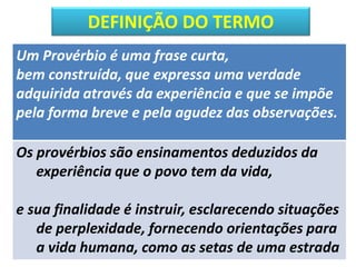 DEFINIÇÃO DO TERMO
Um Provérbio é uma frase curta,
bem construída, que expressa uma verdade
adquirida através da experiência e que se impõe
pela forma breve e pela agudez das observações.
Os provérbios são ensinamentos deduzidos da
experiência que o povo tem da vida,
e sua finalidade é instruir, esclarecendo situações
de perplexidade, fornecendo orientações para
a vida humana, como as setas de uma estrada
 