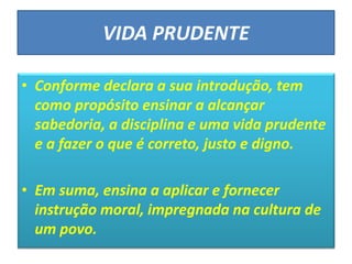 VIDA PRUDENTE
• Conforme declara a sua introdução, tem
como propósito ensinar a alcançar
sabedoria, a disciplina e uma vida prudente
e a fazer o que é correto, justo e digno.
• Em suma, ensina a aplicar e fornecer
instrução moral, impregnada na cultura de
um povo.
 
