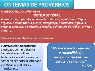 OS TEMAS DE PROVÉRBIOS
o paralelismo de contraste
é utilizado com muitíssima
frequência neste livro.
Assim, vão-se estabelecendo
comparações entre a sabedoria
e a loucura, a justiça e a
injustiça, etc.
A SABEDORIA DO VIVER BEM:
INSTRUÇÕES SOBRE:
A insensatez, o pecado, a bondade, a riqueza, a pobreza, a língua, o
orgulho, a humildade, a justiça, a vingança, a contenda, a gula, o
amor, a preguiça, a amizade, a família, a disciplina dos filhos, a vida e
a morte.
São facetas do relacionamento humano
“Melhor é um bocado seco
e tranquilidade,
do que a casa farta de
carnes e contendas”
Pv.17:1
 