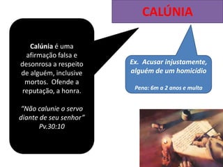 CALÚNIA
Calúnia é uma
afirmação falsa e
desonrosa a respeito
de alguém, inclusive
mortos. Ofende a
reputação, a honra.
“Não calunie o servo
diante de seu senhor”
Pv.30:10
Ex. Acusar injustamente,
alguém de um homicídio
Pena: 6m a 2 anos e multa
 