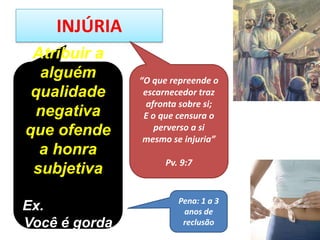 INJÚRIA
Atribuir a
alguém
qualidade
negativa
que ofende
a honra
subjetiva
Ex.
Você é gorda
Pena: 1 a 3
anos de
reclusão
“O que repreende o
escarnecedor traz
afronta sobre si;
E o que censura o
perverso a si
mesmo se injuria”
Pv. 9:7
 