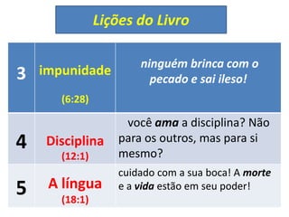 Lições do Livro
3 impunidade
(6:28)
ninguém brinca com o
pecado e sai ileso!
4 Disciplina
(12:1)
você ama a disciplina? Não
para os outros, mas para si
mesmo?
5 A língua
(18:1)
cuidado com a sua boca! A morte
e a vida estão em seu poder!
 