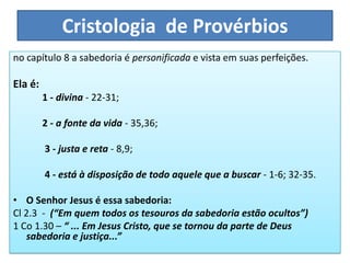 Cristologia de Provérbios
no capítulo 8 a sabedoria é personificada e vista em suas perfeições.
Ela é:
1 - divina - 22-31;
2 - a fonte da vida - 35,36;
3 - justa e reta - 8,9;
4 - está à disposição de todo aquele que a buscar - 1-6; 32-35.
• O Senhor Jesus é essa sabedoria:
Cl 2.3 - (“Em quem todos os tesouros da sabedoria estão ocultos”)
1 Co 1.30 – “ ... Em Jesus Cristo, que se tornou da parte de Deus
sabedoria e justiça...”
 