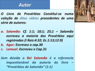 Autor
O Livro de Provérbios Constitui-se numa
coleção de ditos sábios procedentes de uma
série de autores:
a. Salomão: Cf. 1:1; 10;1; 25;1 – Salomão
escreveu a maioria dos Provérbios aqui
registrados (I Reis:4:32; Ec.1:13;12:9)
b. Agur: Escreveu o cap.30
c. Lemuel: Escreveu o Cap.31
Sem dúvida o Rei Salomão é a referencia
inquestionável da autoria do livro –
“Provérbios de Salomão” (1:1)
 