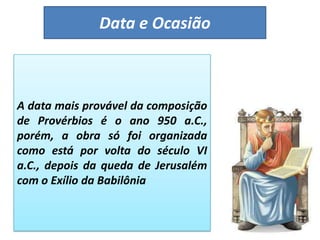 Data e Ocasião
A data mais provável da composição
de Provérbios é o ano 950 a.C.,
porém, a obra só foi organizada
como está por volta do século VI
a.C., depois da queda de Jerusalém
com o Exílio da Babilônia
 