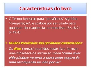 Características do livro
• O Termo hebraico para “provérbios” significa
“comparação”, e acabou por ser usado para
qualquer tipo sapiencial ou maralista (Ez.18:2;
Sl.49:4)
• Muitos Provérbios são parábolas condensadas:
- Os ditos (versos) reunidos neste livro formam
uma biblioteca de instrução sobre “como viver
vida piedosa na terra e como estar seguro de
uma recompensa na vida por vir”
 