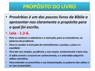 PROPÓSITO DO LIVRO
• Provérbios é um dos poucos livros da Bíblia a
apresentar-nos claramente o propósito para
o qual foi escrito.
• Leia - 1.2-6.
• Para se conhecer a sabedoria e a instrução; para se entenderem, as
palavras da prudência.
• Para se receber a instrução do entendimento, a justiça, o juízo e a
equidade;
• Para dar aos simples, prudência, e aos moços, conhecimento e bom siso;
• O sábio ouvirá e crescerá em conhecimento, e o entendido adquirirá
sábios conselhos;
• Para entender os provérbios e sua interpretação; as palavras dos sábios e
as suas proposições.
 