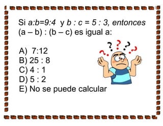 Si a:b=9:4 y b : c = 5 : 3, entonces
(a – b) : (b – c) es igual a:
A) 7:12
B) 25 : 8
C) 4 : 1
D) 5 : 2
E) No se puede calcular
 