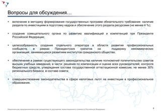 9
Национальная предпринимательская инициатива по улучшению инвестиционного климата в Российской Федерации
Вопросы для обсуждения…
 включение в методику формирования государственных программ обязательного требования: наличие
раздела по инвестициям в подготовку кадров и обеспечение этого раздела ресурсами (не менее 4 %);
 создание совещательного органа по развитию квалификаций и компетенций при Президенте
Российской Федерации;
 целесообразность создания отдельного оператора в области развития профессиональных
сообществ, в рамках Президентских гранатов на поддержку некоммерческих
организаций, занимающихся развитием институтов гражданского общества;
 обеспечение в рамках существующего законодательства наличие полномочий попечительских советов
высших учебных заведений, в части: решения по компенсации и оценке всех руководителей, контроля
бюджетных средств, утверждения состава государственной аттестационной комиссии, не менее 30%
регионального бизнеса в составе совета;
 совершенствование законодательства в сфере налоговых льгот на инвестиции в профессиональное
образование.
 