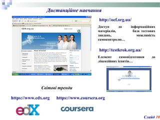 Дистанційне навчання
Доступ до інформаційних
матеріалів, база тестових
завдань, можливість
самоконтролю…
http://oef.org.ua/
Слайд 10
http://testkrok.org.ua/
Елемент самопідготовки до
ліцензійних іспитів…
https://www.edx.org
Світові тренди
https://www.coursera.org
 