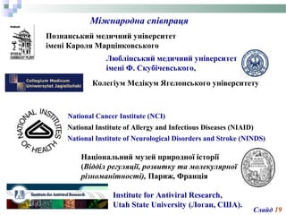 Міжнародна співпраця
Познанський медичний університет
імені Кароля Марцінковського
Люблінcький медичний університет
імені Ф. Скубічевського,
Колегіум Медікум Ягелонського університету
National Cancer Institute (NCI)
National Institute of Allergy and Infectious Diseases (NIAID)
National Institute of Neurological Disorders and Stroke (NINDS)
Національний музей природної історії
(Відділ регуляції, розвитку та молекулярної
різноманітності), Париж, Франція
Institute for Antiviral Research,
Utah State University (Логан, США).
Слайд 19
 