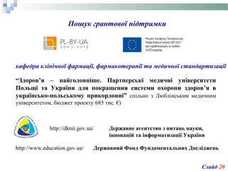 Пошук грантової підтримки
кафедра клінічної фармації, фармакотерапії та медичної стандартизації
Слайд 20
“Здоров’я – найголовніше. Партнерські медичні університети
Польщі та України для покращення системи охорони здоров’я в
українсько-польському прикордонні” спільно з Люблінським медичним
університетом, бюджет проекту 685 тис. €)
http://dknii.gov.ua/ Державне агентство з питань науки,
інновацій та інформатизації України
Державний Фонд Фундаментальних Дослідженьhttp://www.education.gov.ua/
 