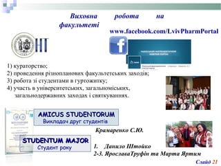 AMICUS STUDENTORUMAMICUS STUDENTORUM
Викладач друг студентів
www.facebook.com/LvivPharmPortal
1) кураторство;
2) проведення різнопланових факультетських заходів;
3) робота зі студентами в гуртожитку;
4) участь в університетських, загальноміських,
загальнодержавних заходах і святкуваннях.
Виховна робота на
факультеті
STUDENTUM MAJORSTUDENTUM MAJOR
Студент року
Крамаренко С.Ю.
1. Данило Штойко
2-3. ЯрославаТруфін та Марта Яртим
Слайд 21
 