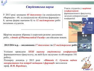 Студентська наука
У 2013 році захищено 65 дипломних (за спеціальністю
«Фармація» - 49, за спеціальністю «Клінічна фармація» -
8, заочна форма навчання 8) та 12 магістерських робіт
іноземних студентів.
2013/2014 н.р. – запланована 17 дипломних та 12 магістерських робіт
Щорічне видання збірника із коротким резюме дипломних
робіт, «Аnnals of Pharmaceutical Faculty» англійською мовою.
Участь студентів у щорічних
конференціяхт
фармацевтичного факультету,
загально-університетській
конференції
Успішно проведено XXXІ наукову студентську конференцію
фармацевтичного факультету, на якій було заслухано та обговорено 101
роботу.
Пленарну доповідь у 2013 році «Вітамін C. Сучасна оцінка
використання для потреб медицини і фармації» виголосила
проф. Н.М. Воробець),
Слайд 22
 