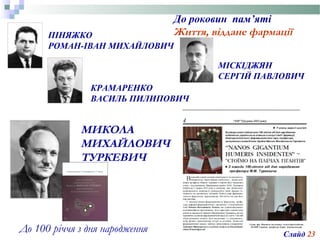 МИКОЛА
МИХАЙЛОВИЧ
ТУРКЕВИЧ
ПІНЯЖКО
РОМАН-ІВАН МИХАЙЛОВИЧ
До роковин пам’яті
Життя, віддане фармації
До 100 річчя з дня народження
КРАМАРЕНКО
ВАСИЛЬ ПИЛИПОВИЧ
Слайд 23
МІСКІДЖЯН
СЕРГІЙ ПАВЛОВИЧ
 