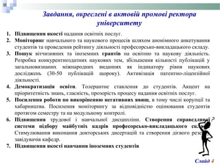 Завдання, окреслені в актовій промові ректора
університету
1. Підвищення якості надання освітніх послуг.
2. Моніторинг навчального та наукового процесів шляхом анонімного анкетування
студентів та проведення рейтингу діяльності професорсько-викладацького складу.
3. Пошук вітчизняних та іноземних грантів на освітню та наукову діяльність.
Розробка конкурентноздатних наукових тем, збільшення кількості публікацій у
загальновизнаних міжнародних виданнях як індикатору рівня наукових
досліджень (30-50 публікацій щороку). Активізація патентно-ліцензійної
діяльності.
4. Демократизація освіти. Толерантне ставлення до студентів. Акцент на
пріоритетність знань, гласність, прозорість процесу надання освітніх послуг.
5. Посилення роботи по викоріненню негативних явищ, в тому числі корупції та
хабарництва. Посилення моніторингу за відповідністю оцінювання студентів
протягом семестру та на модульному контролі.
6. Підвищення трудової і навчальної дисципліни. Створення справедливої
системи підбору майбутніх кадрів професорсько-викладацького складу.
Стимулювання виконання докторських дисертацій та створення дієвого резерву
завідувачів кафедр.
7. Підвищення якості навчання іноземних студентів
Слайд 4
 