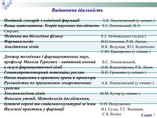 Новітній глосарій з клінічної фармації А.Б. Зіменковський (у співавт.)
Вища математика. Теорія наукових досліджень Е.І. Личковський, П.Л.
Свердан,
Медична та біологічна фізика Е.І. Личковського (за ред.)
Фармакогнозія В.О.Антонюк, Р.М. Лисюк,
Аналітична хімія Н.К. Федущак, Ю.І. Бідниченко
С.Ю. Крамаренко (у співавт.)
Доктор технічних і фармацевтичних наук,
професор Микола Туркевич – видатний вчений Б.С. Зіменковський,
в галузі фармацевтичної хімії О.В. Владзімірська, Р.Б. Лесик
Гепатопротекторний потенціал рослин Б.П. Громовик (у співавт.)
Опека пациента в практике врача и провизора
Руководство по применению лекарственных А.Б. Зіменковський (у співавт.)
средств
Токсикологічна хімія М.М. Кучер (у співавт.)
Феномен утопії. Методологія дослідження,
буттєві корені та соціально-культурні зв’язки О.П. Петрушенко,
Належні практики у фармації Н.І. Гудзь, Т.Г. Калинюк,
С.Б. Білоус
Видавнича діяльність
Слайд 7
 