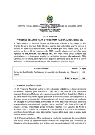 MINISTÉRIO DA EDUCAÇÃO
INSTITUTO FEDERAL DE EDUCAÇÃO, CIÊNCIA E TECNOLOGIA DO RIO GRANDE DO NORTE
CÂMPUS JOÃO CÂMARA
COORDENAÇÃO DE EXTENSÃO
PROGRAMA MULHERES MIL

EDITAL Nº 25/2013

PROCESSO SELETIVO PARA O PROGRAMA NACIONAL MULHERES MIL
A Diretora-Geral do Instituto Federal de Educação, Ciência e Tecnologia do Rio
Grande do Norte Câmpus João Câmara, usando das atribuições que lhe confere a
Portaria nº 3546/2012-Reitoria/IFRN, FAZ SABER, por meio deste Edital, que no
período de 04 a 08 de novembro de 2013, estarão abertas as inscrições para
ingresso no PROGRAMA MULHERES MIL. Por meio deste edital também são
publicadas as condições para seleção de candidatas às vagas ofertadas pelo IFRN
Câmpus João Câmara, com ingresso no segundo semestre letivo de 2013, a serem
realizadas conforme número de vagas relacionadas no quadro a seguir:

Curso Ofertado

Turno

Vagas

Curso de Qualificação Profissional em Auxiliar de Cuidador de
Idosos

Noturno

100

Total de Vagas

100

1. DAS DISPOSIÇÕES GERAIS
1.1 O Programa Nacional Mulheres Mil: educação, cidadania e desenvolvimento
sustentável, instituído pela Portaria nº 1.015, de 21 de julho de 2011, doravante
chamado Programa Mulheres Mil, é parte integrante do Plano Brasil Sem Miséria e
faz parte de um conjunto de ações que visam à consolidação das políticas públicas e
diretrizes governamentais de inclusão educacional, social e produtiva de mulheres
em situação de vulnerabilidade. Estruturado em torno dos eixos educação, cidadania
e desenvolvimento sustentável, o projeto nasceu, em 2007, e foi desenvolvido por 13
projetos pilotos, implantados pelos Institutos Federais nos Estados do Norte e
Nordeste, com o objetivo de promover a inclusão social e econômica de mulheres,
permitindo-lhes melhorar o seu potencial de mão-de-obra, suas vidas e as das suas
famílias e comunidades.
1.2 O Programa Mulheres Mil é destinado a mulheres moradoras de comunidades
com baixo índice de desenvolvimento humano ou integrantes dos Territórios da
Cidadania, afim de possibilitar que tenham uma formação educacional, profissional e

 