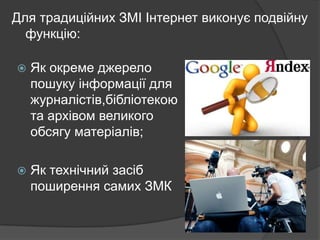 Для традиційних ЗМІ Інтернет виконує подвійну
функцію:


Як окреме джерело
пошуку інформації для
журналістів,бібліотекою
та архівом великого
обсягу матеріалів;



Як технічний засіб
поширення самих ЗМК

 