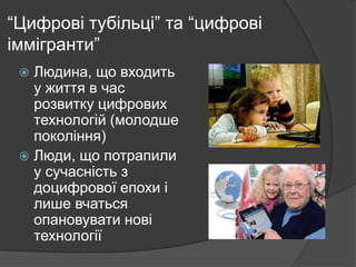 “Цифрові тубільці” та “цифрові
іммігранти”
Людина, що входить
у життя в час
розвитку цифрових
технологій (молодше
покоління)
 Люди, що потрапили
у сучасність з
доцифрової епохи і
лише вчаться
опановувати нові
технології


 